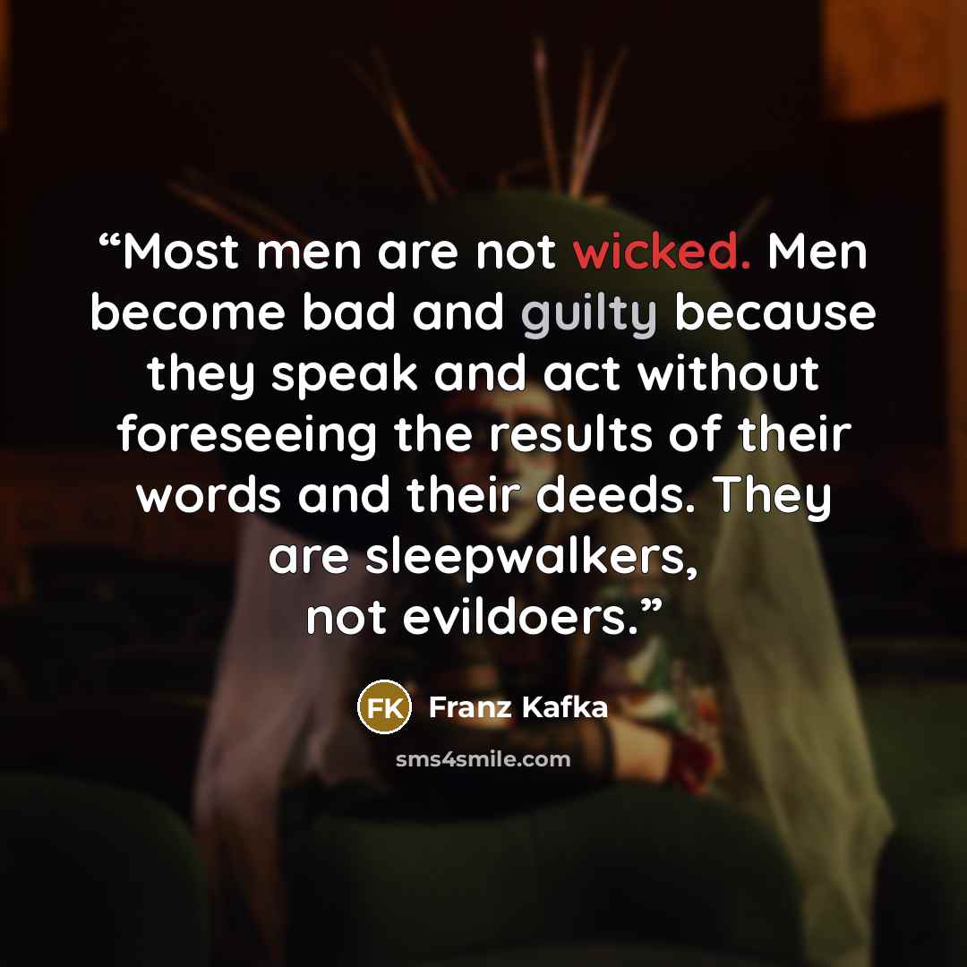 “Most men are not wicked. Men become bad and guilty because they speak and act without foreseeing the results of their words and their deeds. They are sleepwalkers, not evildoers.” quote by Franz Kafka