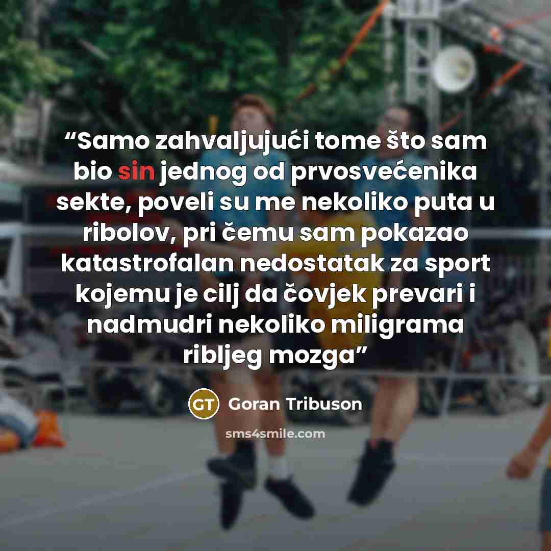 “Samo zahvaljujući tome što sam bio sin jednog od prvosvećenika sekte, poveli su me nekoliko puta u ribolov, pri čemu sam pokazao katastrofalan nedostatak za sport kojemu je cilj da čovjek prevari i nadmudri nekoliko miligrama ribljeg mozga” quote by Goran Tribuson