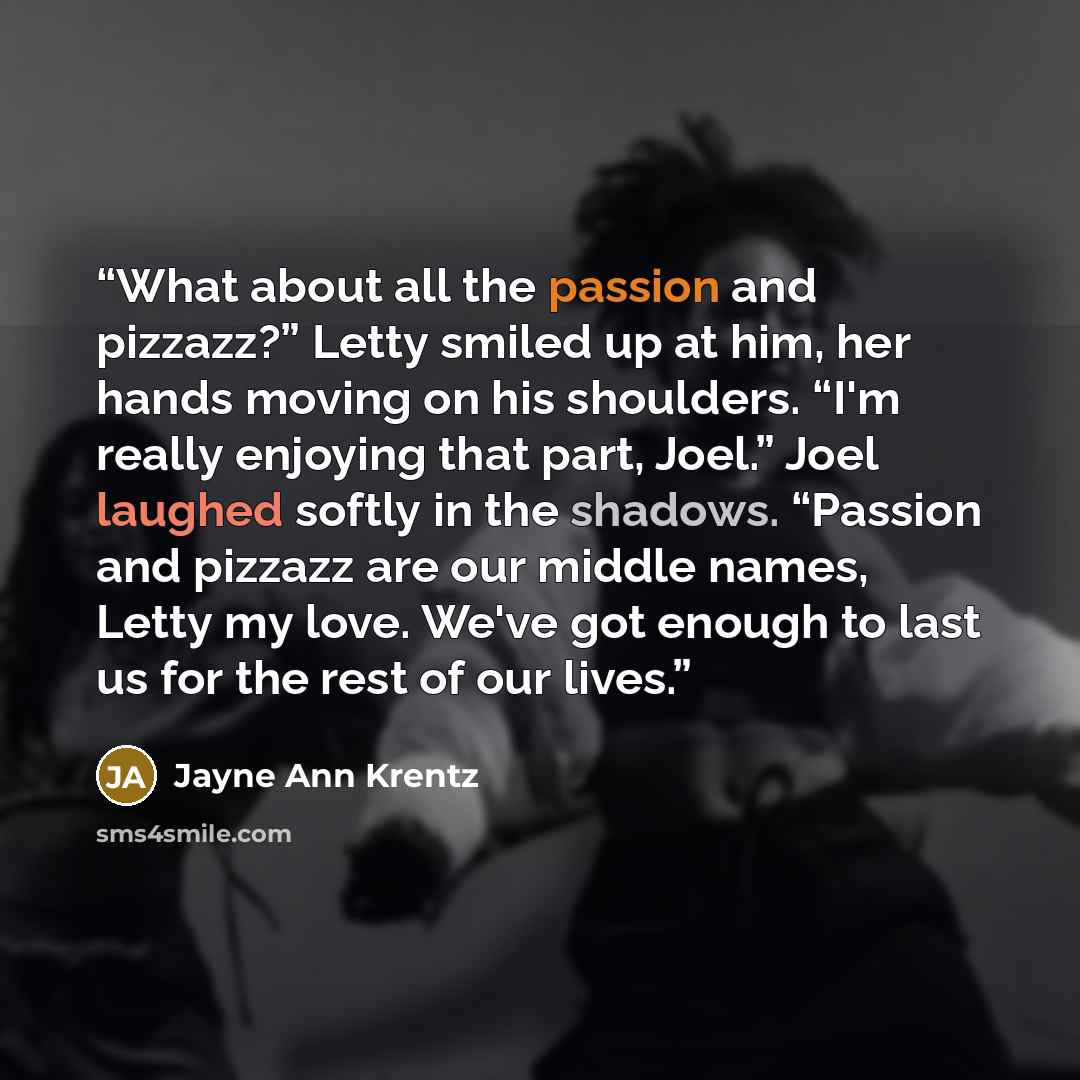 “What about all the passion and pizzazz?” Letty smiled up at him, her hands moving on his shoulders. “I'm really enjoying that part, Joel.” Joel laughed softly in the shadows. “Passion and pizzazz are our middle names, Letty my love. We've got enough to last us for the rest of our lives.” quote by Jayne Ann Krentz