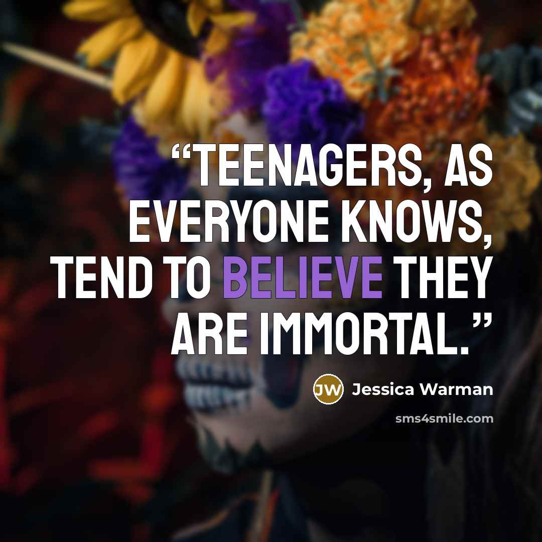 “Teenagers, as everyone knows, tend to believe they are immortal.” quote by Jessica Warman