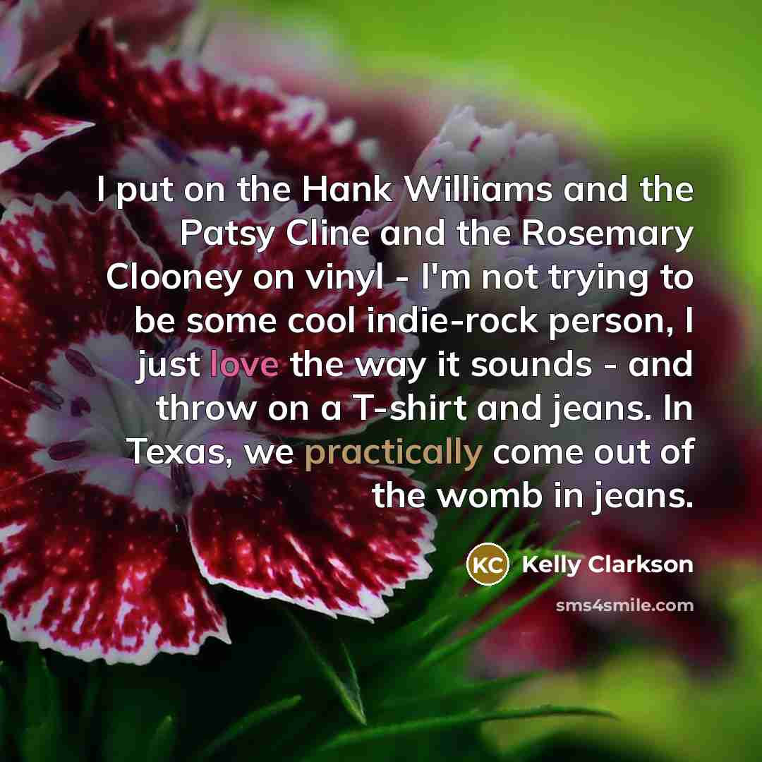 “I put on the Hank Williams and the Patsy Cline and the Rosemary Clooney on vinyl - I'm not trying to be some cool indie-rock person, I just love the way it sounds - and throw on a T-shirt and jeans. In Texas, we practically come out of the womb in jeans.” quote by Kelly Clarkson
