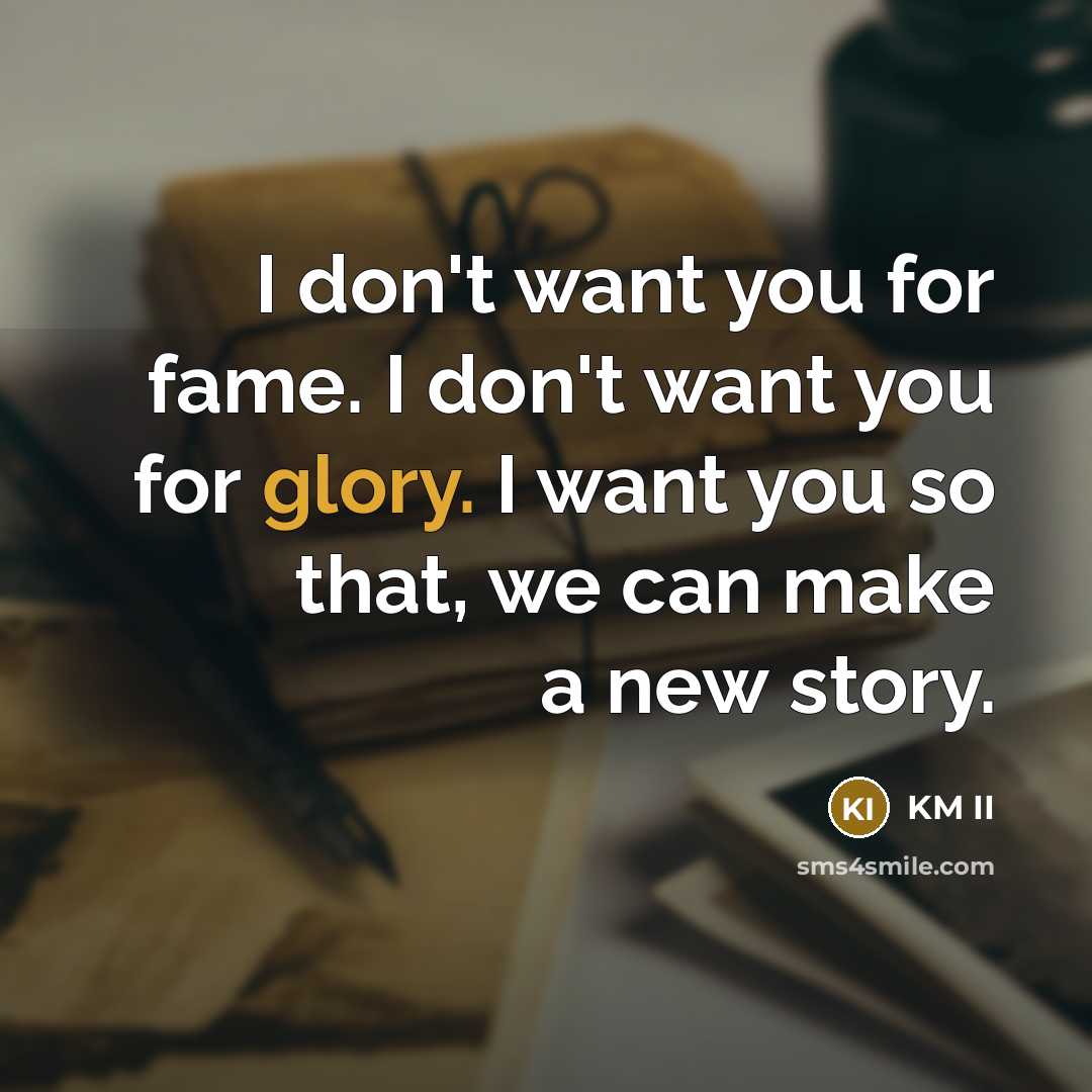 “I don't want you for fame. I don't want you for glory. I want you so that, we can make a new story.” quote by KM II