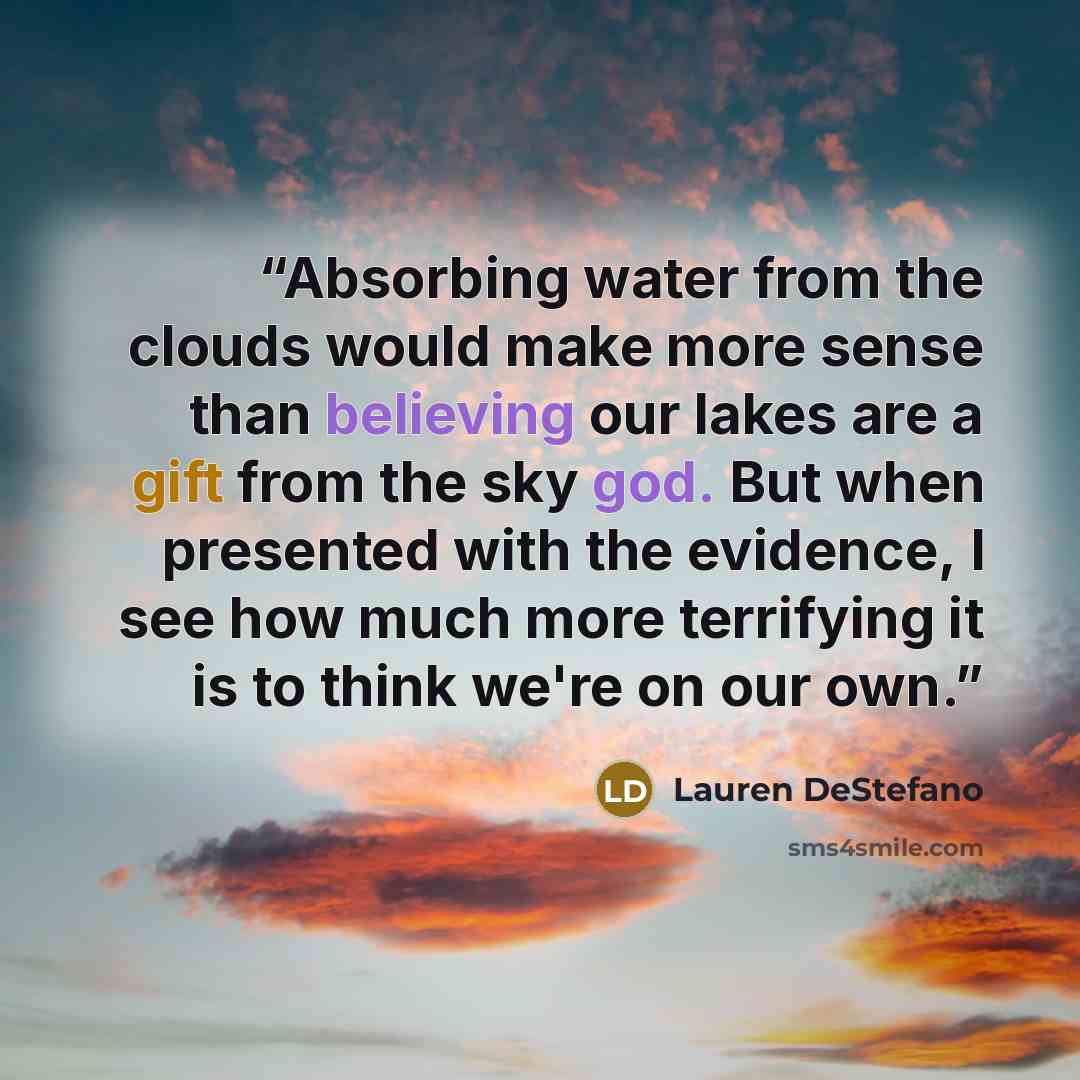 “Absorbing water from the clouds would make more sense than believing our lakes are a gift from the sky god. But when presented with the evidence, I see how much more terrifying it is to think we're on our own.” quote by Lauren DeStefano