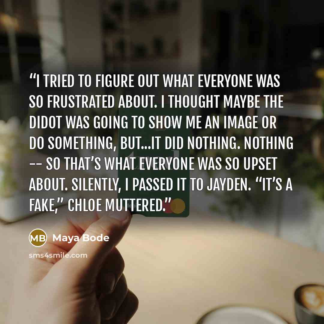 “I tried to figure out what everyone was so frustrated about. I thought maybe the Didot was going to show me an image or do something, but...it did nothing. Nothing -- so that’s what everyone was so upset about. Silently, I passed it to Jayden. “It’s a fake,” Chloe muttered.” quote by Maya Bode