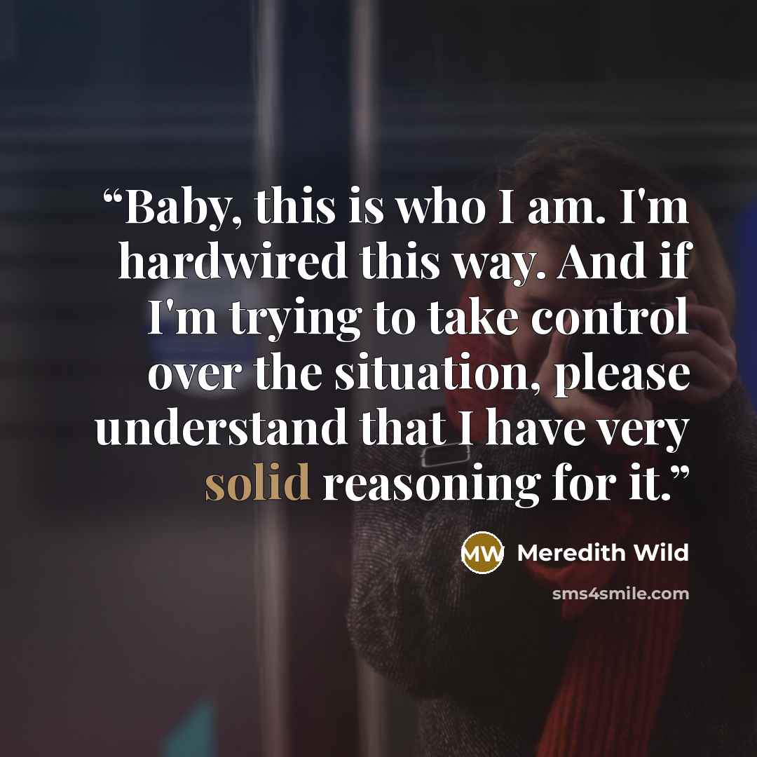 “Baby, this is who I am. I'm hardwired this way. And if I'm trying to take control over the situation, please understand that I have very solid reasoning for it.” quote by Meredith Wild