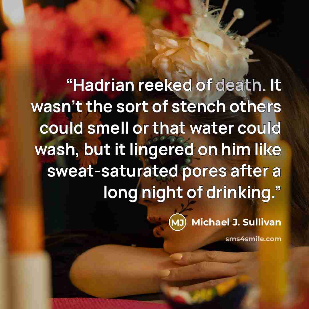 “Hadrian reeked of death. It wasn’t the sort of stench others could smell or that water could wash, but it lingered on him like sweat-saturated pores after a long night of drinking.” quote by Michael J. Sullivan