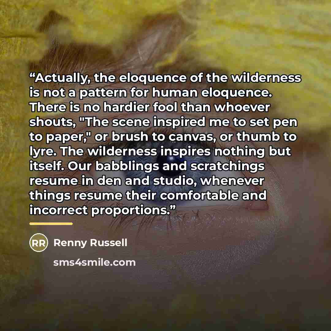 “Actually, the eloquence of the wilderness is not a pattern for human eloquence. There is no hardier fool than whoever shouts, "The scene inspired me to set pen to paper," or brush to canvas, or thumb to lyre. The wilderness inspires nothing but itself. Our babblings and scratchings resume in den…” quote by Renny Russell