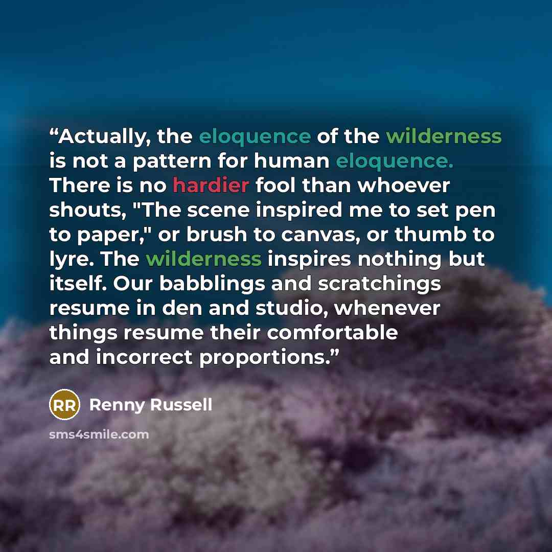 “Actually, the eloquence of the wilderness is not a pattern for human eloquence. There is no hardier fool than whoever shouts, "The scene inspired me to set pen to paper," or brush to canvas, or thumb to lyre. The wilderness inspires nothing but itself. Our babblings and scratchings resume in den…” quote by Renny Russell