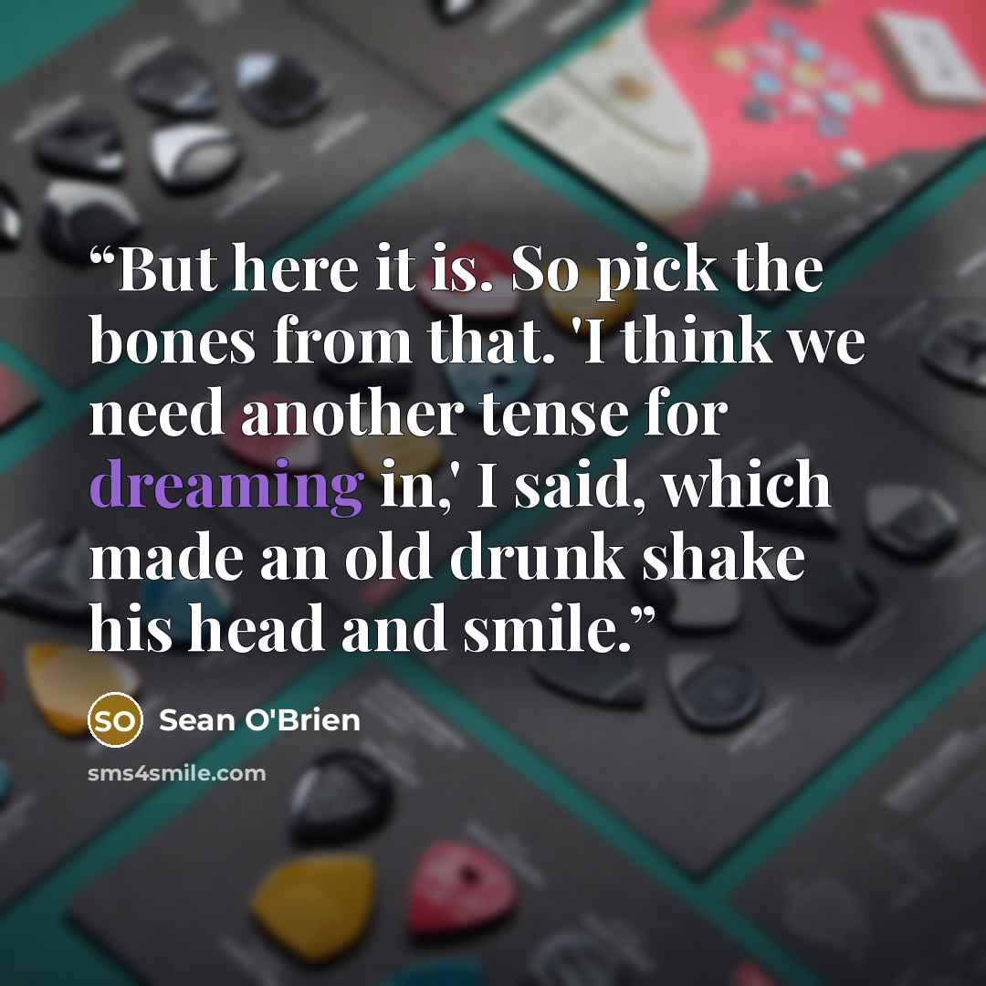 “But here it is. So pick the bones from that. 'I think we need another tense for dreaming in,' I said, which made an old drunk shake his head and smile.” quote by Sean O'Brien