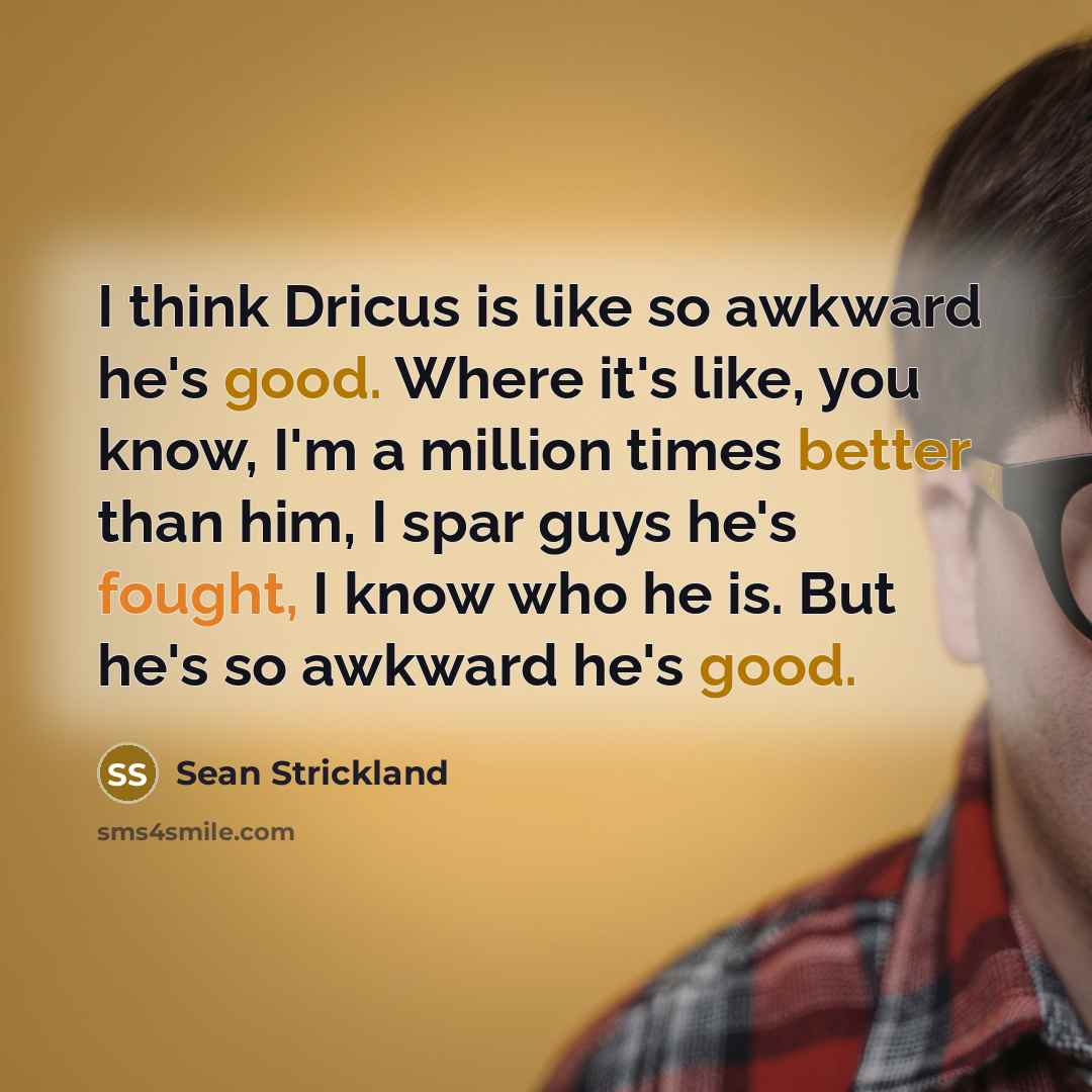 “I think Dricus is like so awkward he's good. Where it's like, you know, I'm a million times better than him, I spar guys he's fought, I know who he is. But he's so awkward he's good.” quote by Sean Strickland