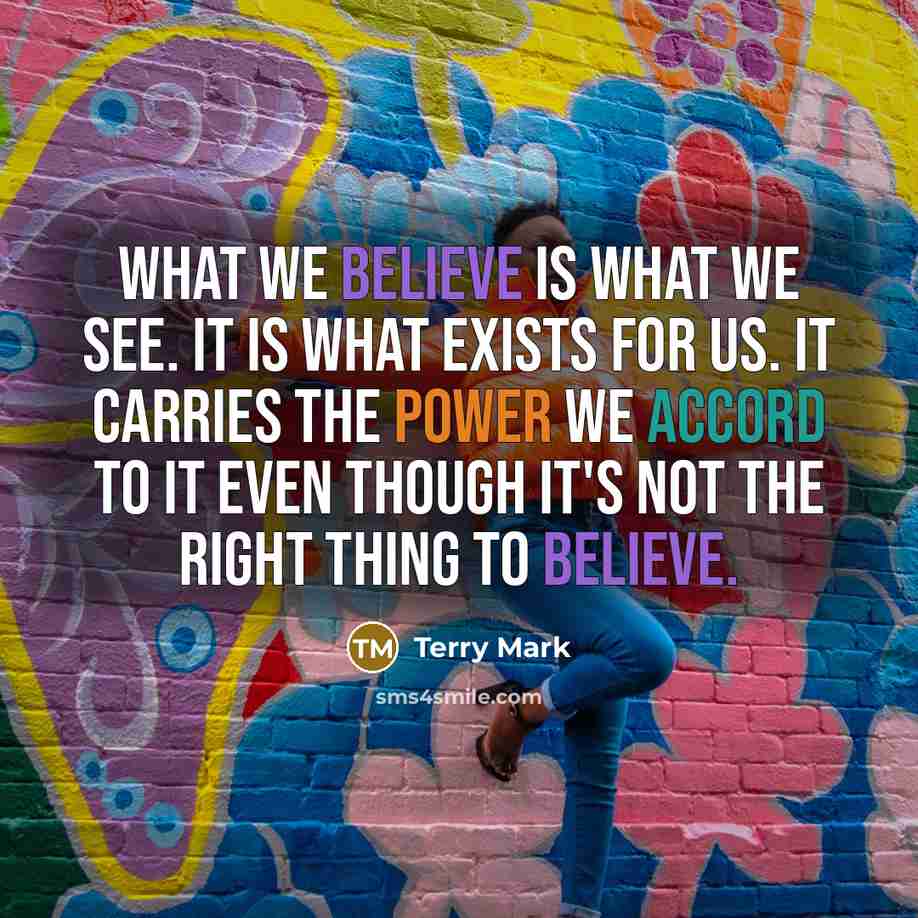 “What we believe is what we see. It is what exists for us. It carries the power we accord to it even though it's not the right thing to believe.” quote by Terry Mark
