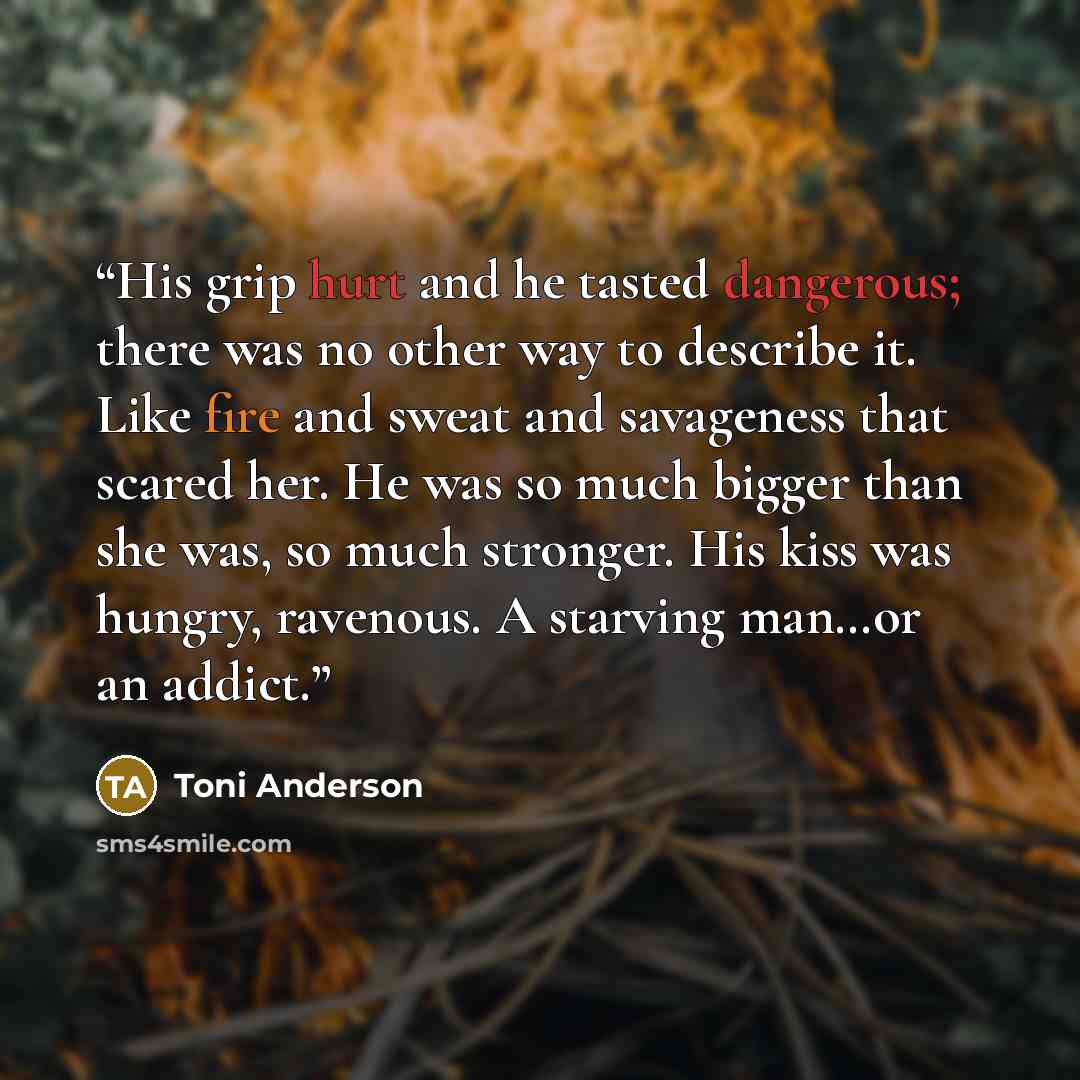 “His grip hurt and he tasted dangerous; there was no other way to describe it. Like fire and sweat and savageness that scared her. He was so much bigger than she was, so much stronger. His kiss was hungry, ravenous. A starving man…or an addict.” quote by Toni Anderson