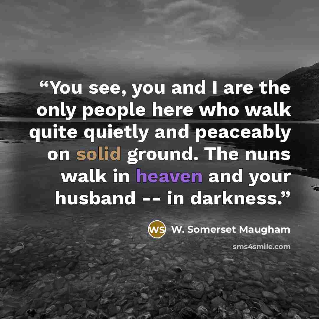 “You see, you and I are the only people here who walk quite quietly and peaceably on solid ground. The nuns walk in heaven and your husband -- in darkness.” quote by W. Somerset Maugham