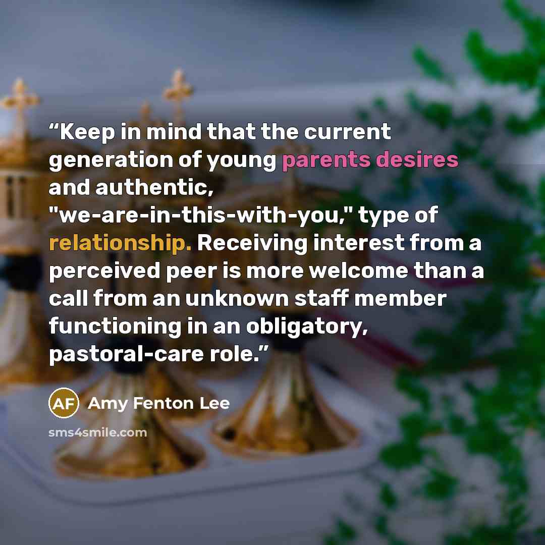 “Keep in mind that the current generation of young parents desires and authentic, "we-are-in-this-with-you," type of relationship. Receiving interest from a perceived peer is more welcome than a call from an unknown staff member functioning in an obligatory, pastoral-care role.” quote by Amy Fenton Lee