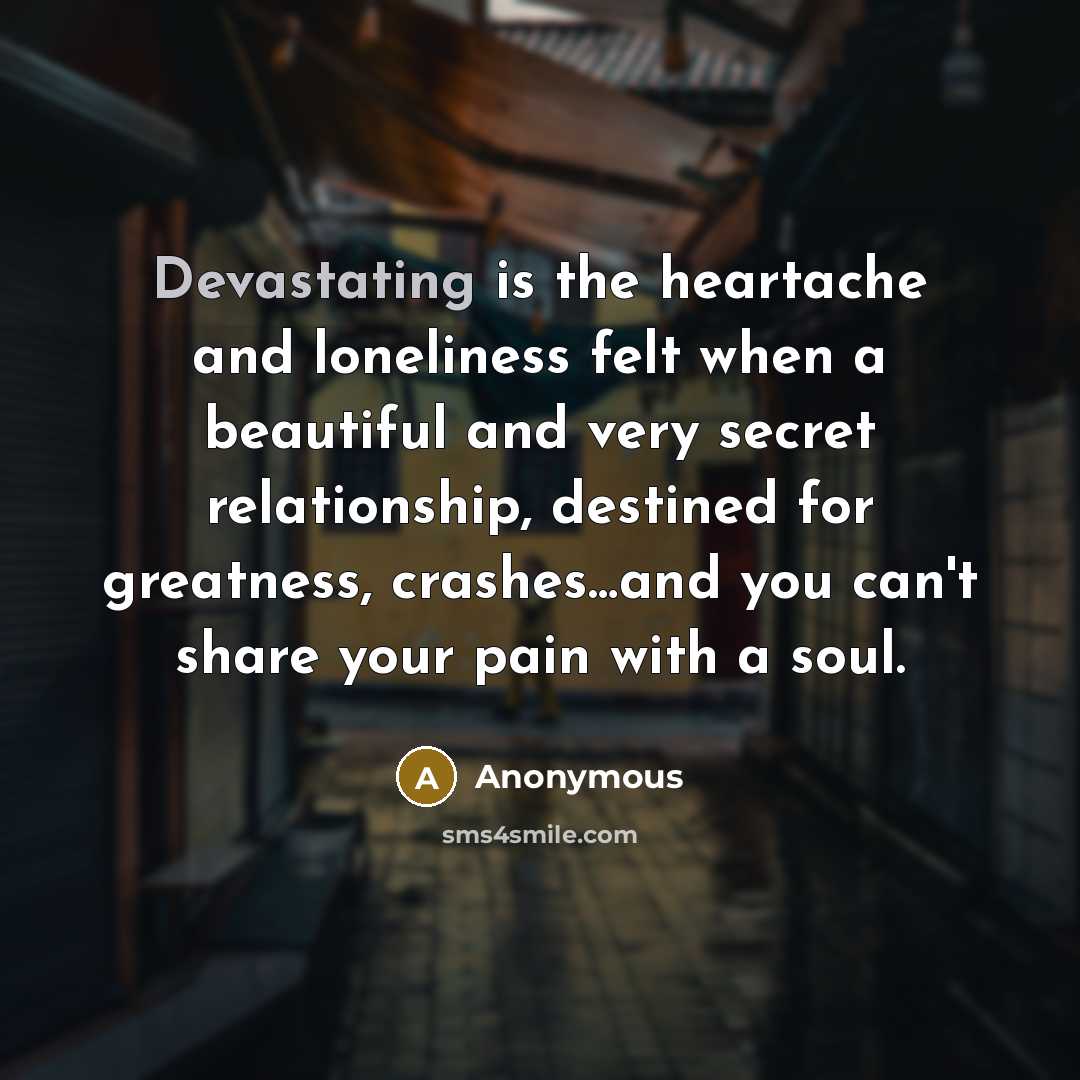 “Devastating is the heartache and loneliness felt when a beautiful and very secret relationship, destined for greatness, crashes…and you can't share your pain with a soul.” quote by Anonymous