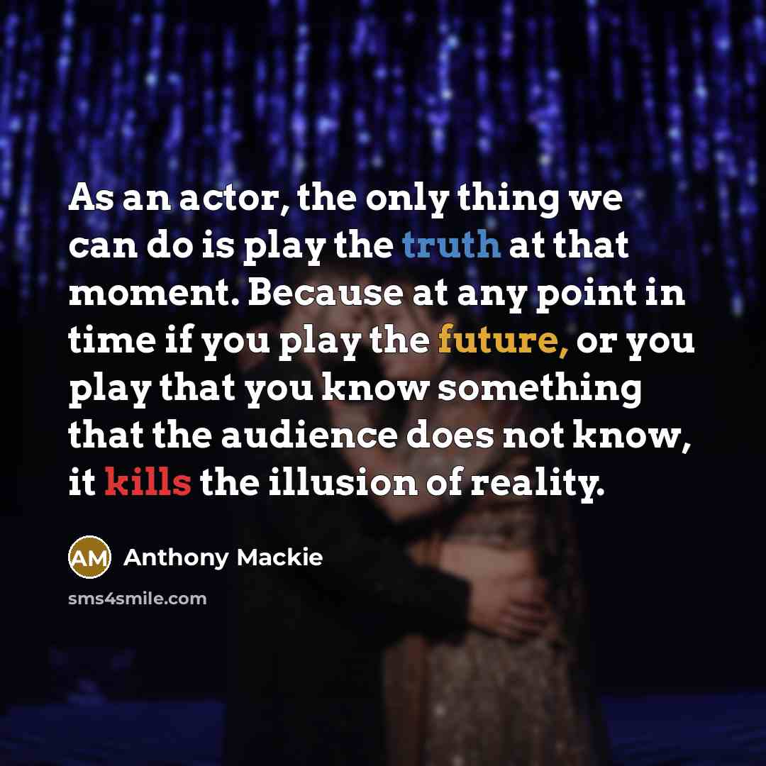“As an actor, the only thing we can do is play the truth at that moment. Because at any point in time if you play the future, or you play that you know something that the audience does not know, it kills the illusion of reality.” quote by Anthony Mackie