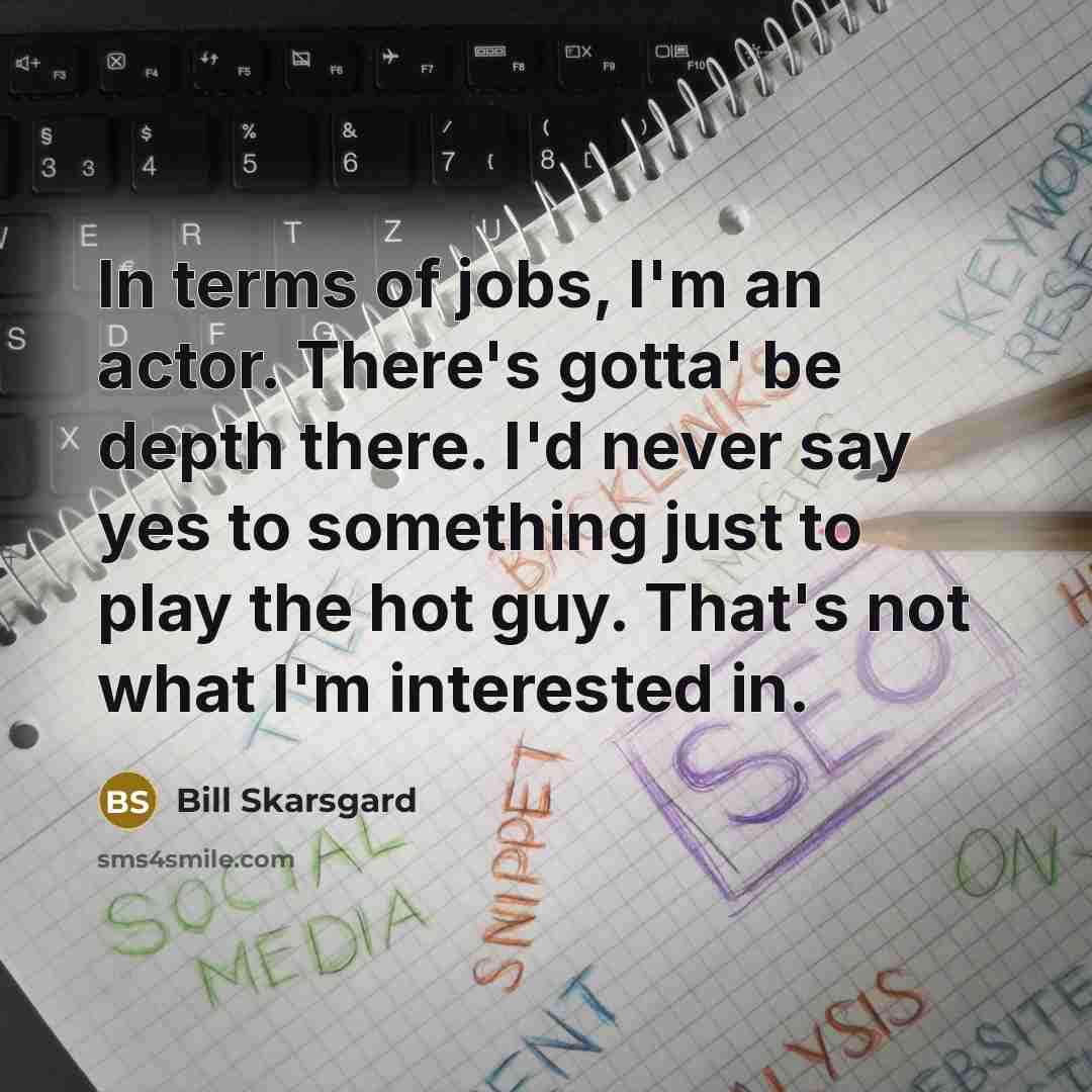 “In terms of jobs, I'm an actor. There's gotta' be depth there. I'd never say yes to something just to play the hot guy. That's not what I'm interested in.” quote by Bill Skarsgard