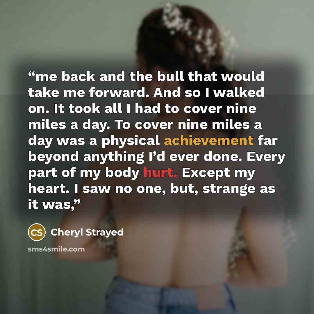 “me back and the bull that would take me forward. And so I walked on. It took all I had to cover nine miles a day. To cover nine miles a day was a physical achievement far beyond anything I’d ever done. Every part of my body hurt. Except my heart. I saw no one, but, strange as it was,” quote by Cheryl Strayed