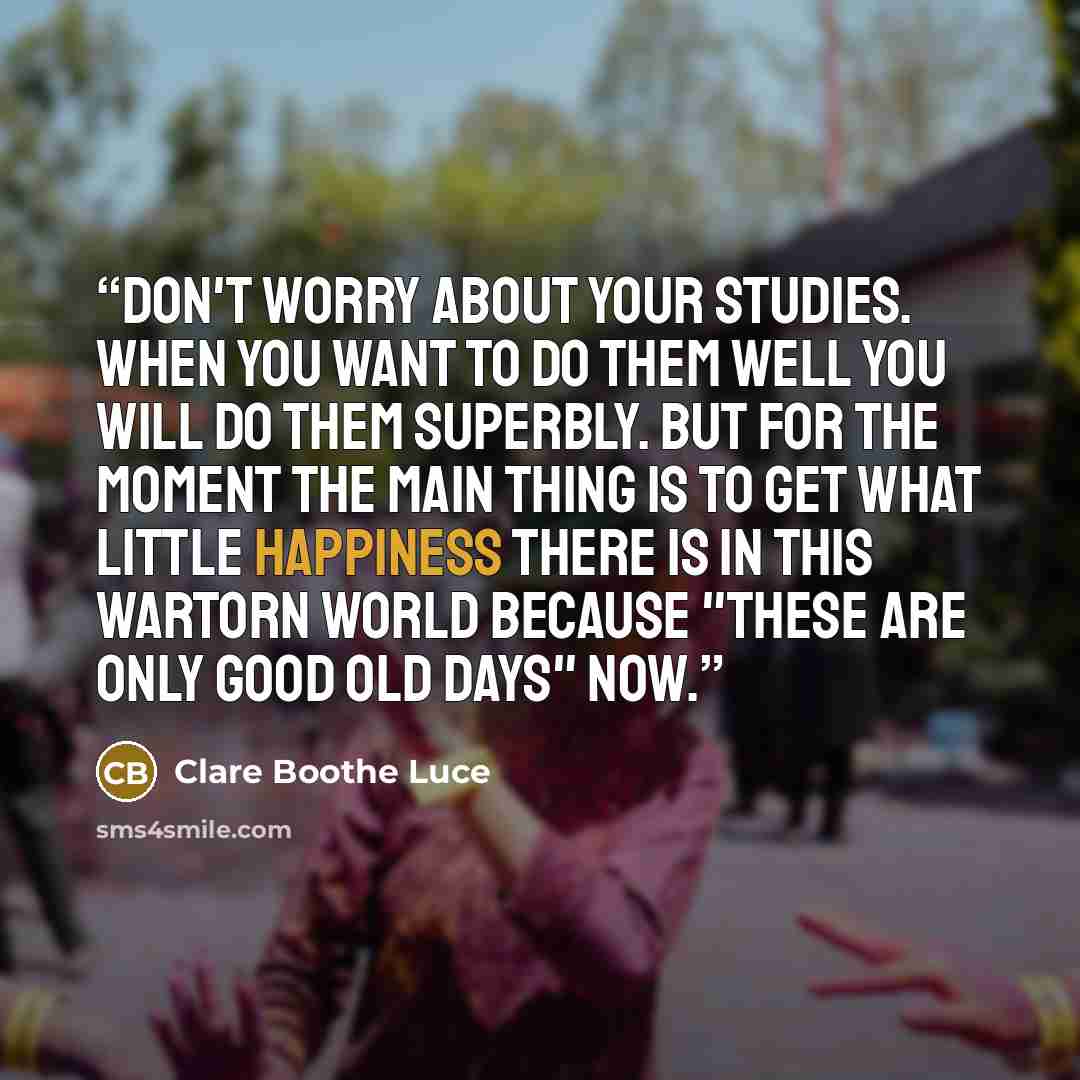 “Don't worry about your studies. When you want to do them well you will do them superbly. But for the moment the main thing is to get what little happiness there is in this wartorn world because "these are only good old days" now.” quote by Clare Boothe Luce