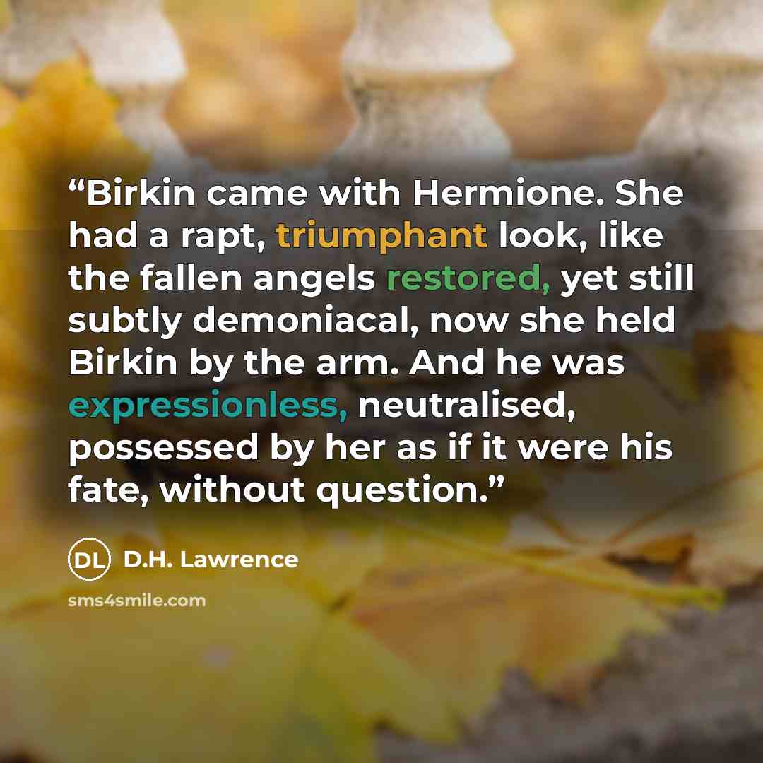 “Birkin came with Hermione. She had a rapt, triumphant look, like the fallen angels restored, yet still subtly demoniacal, now she held Birkin by the arm. And he was expressionless, neutralised, possessed by her as if it were his fate, without question.” quote by D.H. Lawrence