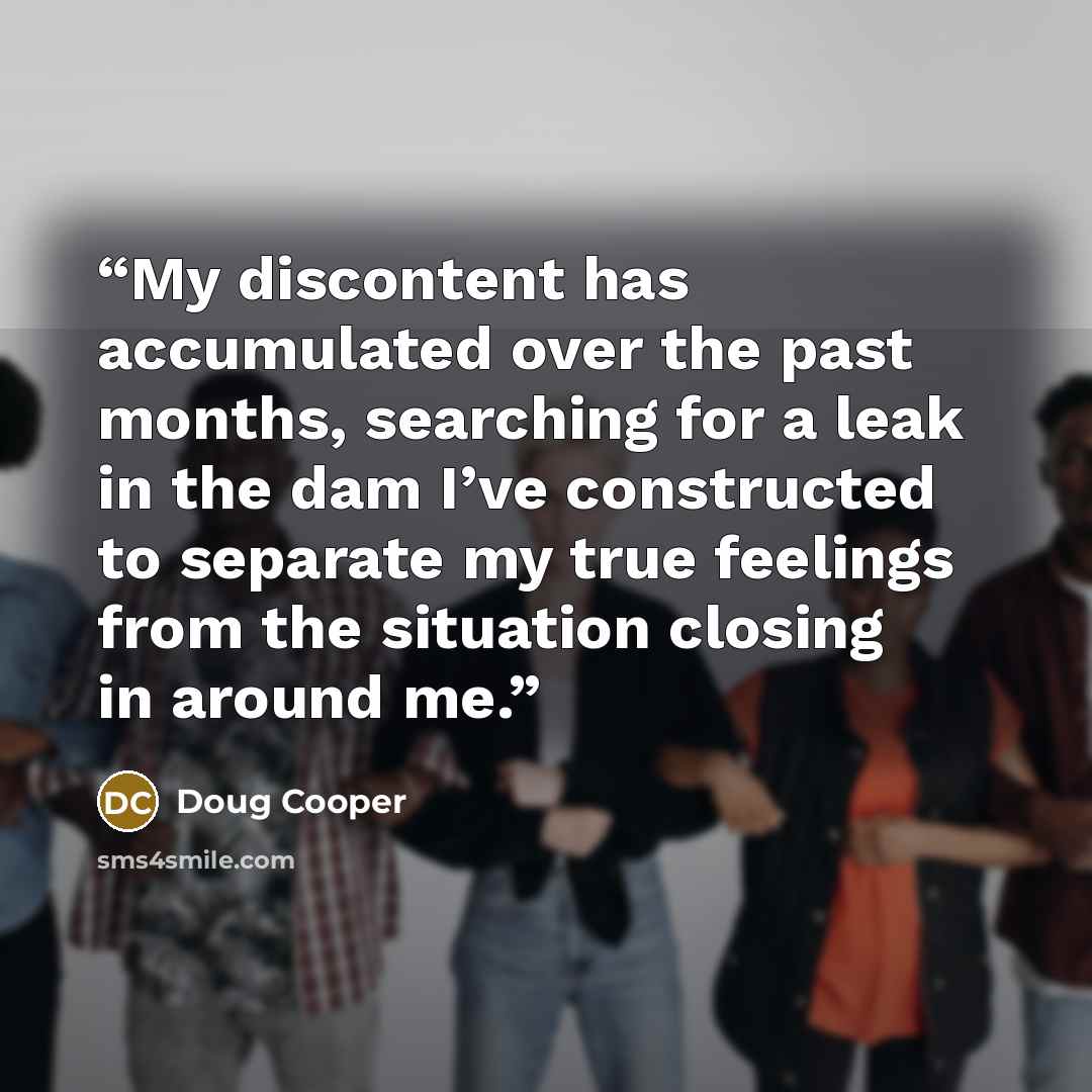 “My discontent has accumulated over the past months, searching for a leak in the dam I’ve constructed to separate my true feelings from the situation closing in around me.” quote by Doug Cooper