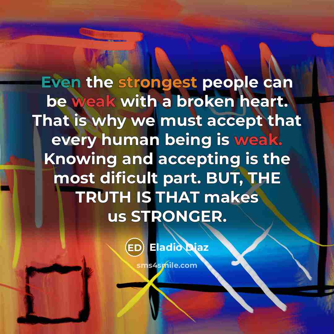 “Even the strongest people can be weak with a broken heart. That is why we must accept that every human being is weak. Knowing and accepting is the most dificult part. BUT, THE TRUTH IS THAT makes us STRONGER.” quote by Eladio Diaz