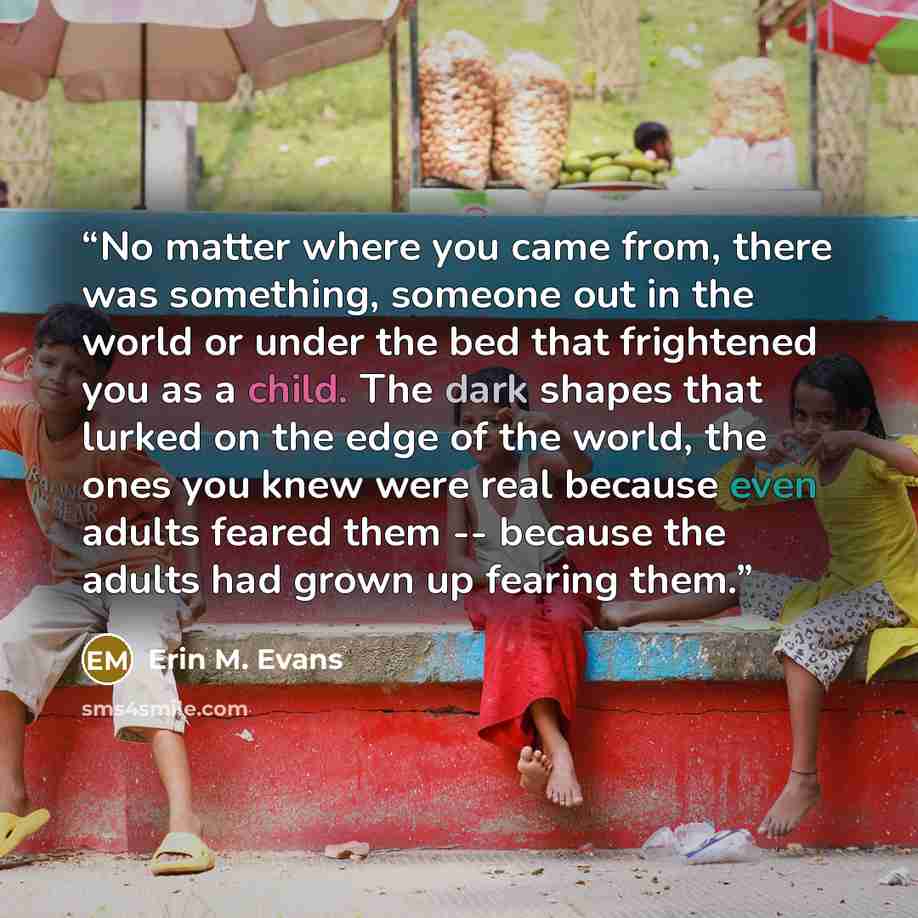 “No matter where you came from, there was something, someone out in the world or under the bed that frightened you as a child. The dark shapes that lurked on the edge of the world, the ones you knew were real because even adults feared them -- because the adults had grown up fearing them.” quote by Erin M. Evans