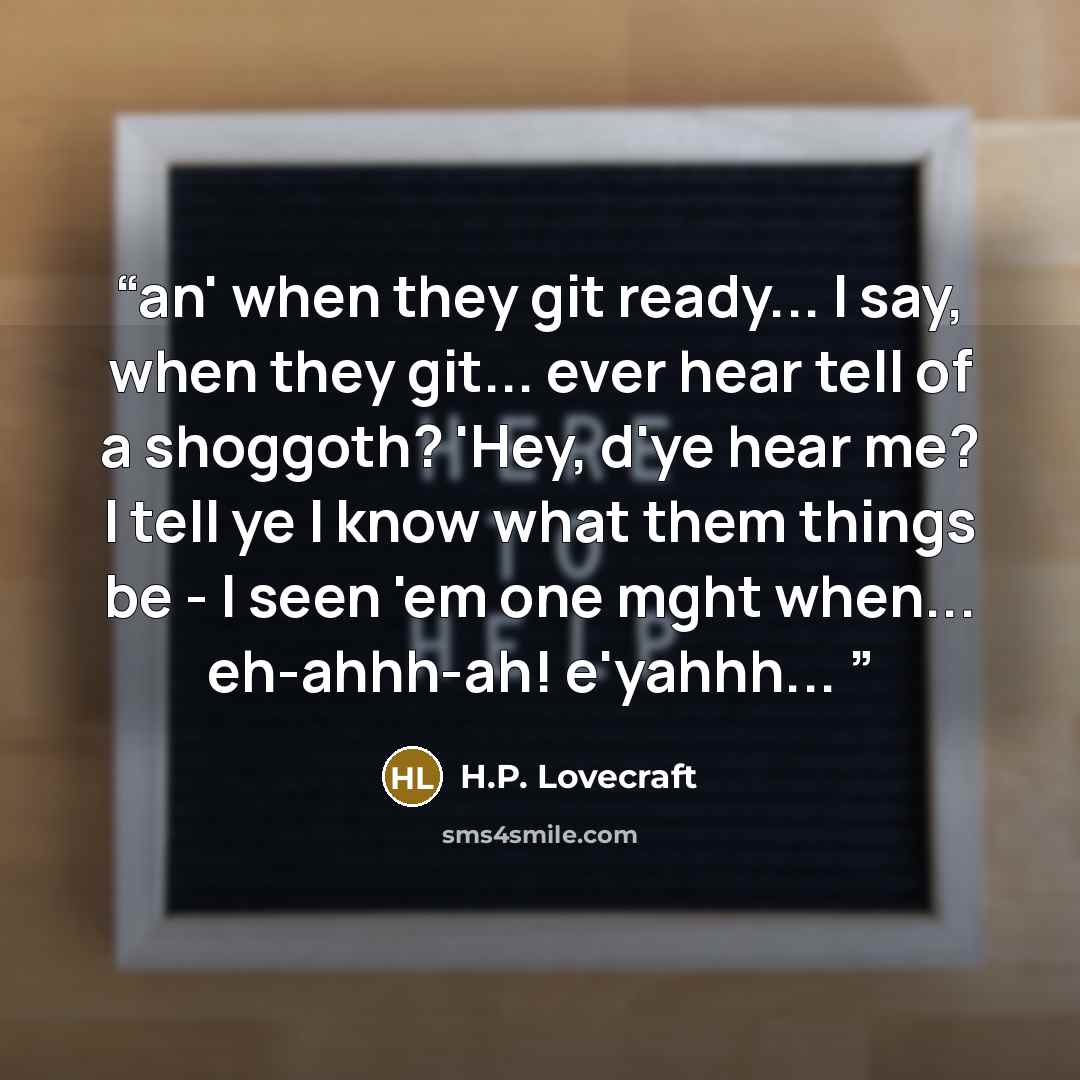 “an' when they git ready... I say, when they git... ever hear tell of a shoggoth? 'Hey, d'ye hear me? I tell ye I know what them things be - I seen 'em one mght when... eh-ahhh-ah! e'yahhh...” quote by H.P. Lovecraft