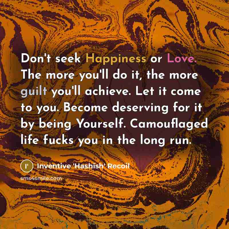 “Don't seek Happiness or Love. The more you'll do it, the more guilt you'll achieve. Let it come to you. Become deserving for it by being Yourself. Camouflaged life fucks you in the long run.” quote by Inventive 'Hashish' Recoil