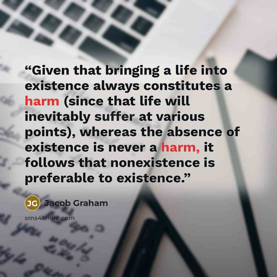 “Given that bringing a life into existence always constitutes a harm (since that life will inevitably suffer at various points), whereas the absence of existence is never a harm, it follows that nonexistence is preferable to existence.” quote by Jacob Graham