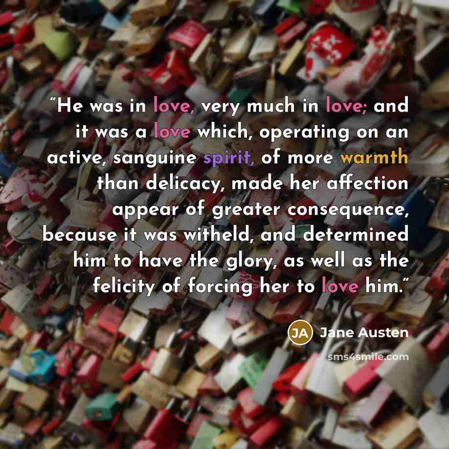 “He was in love, very much in love; and it was a love which, operating on an active, sanguine spirit, of more warmth than delicacy, made her affection appear of greater consequence, because it was witheld, and determined him to have the glory, as well as the felicity of forcing her to love him.” quote by Jane Austen