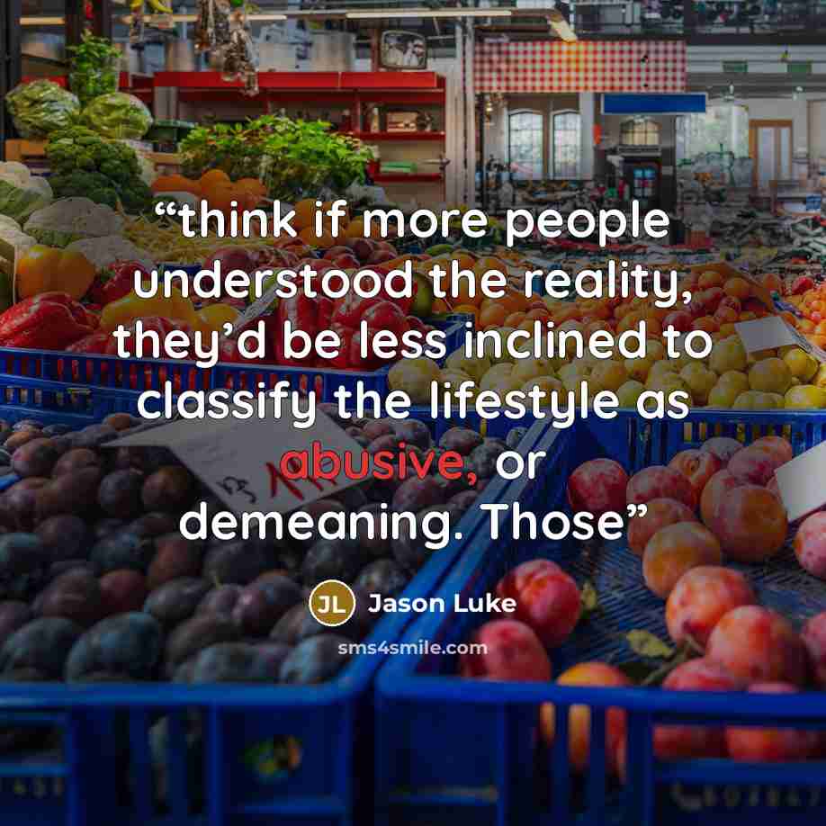 “think if more people understood the reality, they’d be less inclined to classify the lifestyle as abusive, or demeaning. Those” quote by Jason Luke