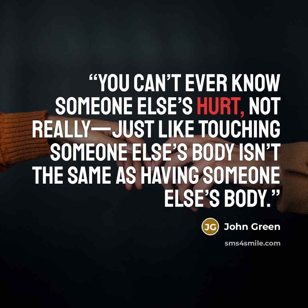 “You can’t ever know someone else’s hurt, not really—just like touching someone else’s body isn’t the same as having someone else’s body.” quote by John Green