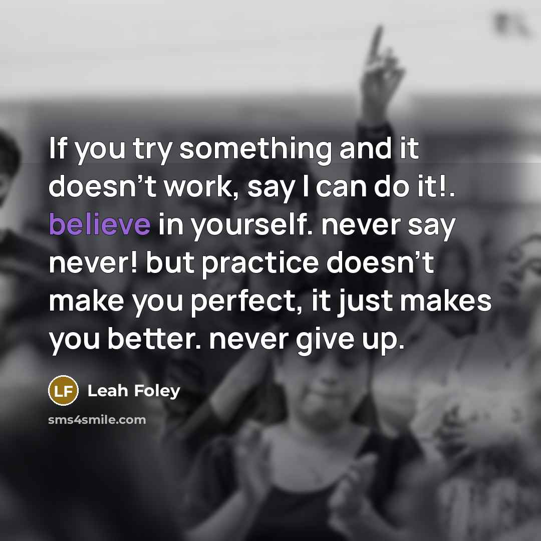 “If you try something and it doesn't work, say I can do it!. believe in yourself. never say never! but practice doesn't make you perfect, it just makes you better. never give up.” quote by Leah Foley