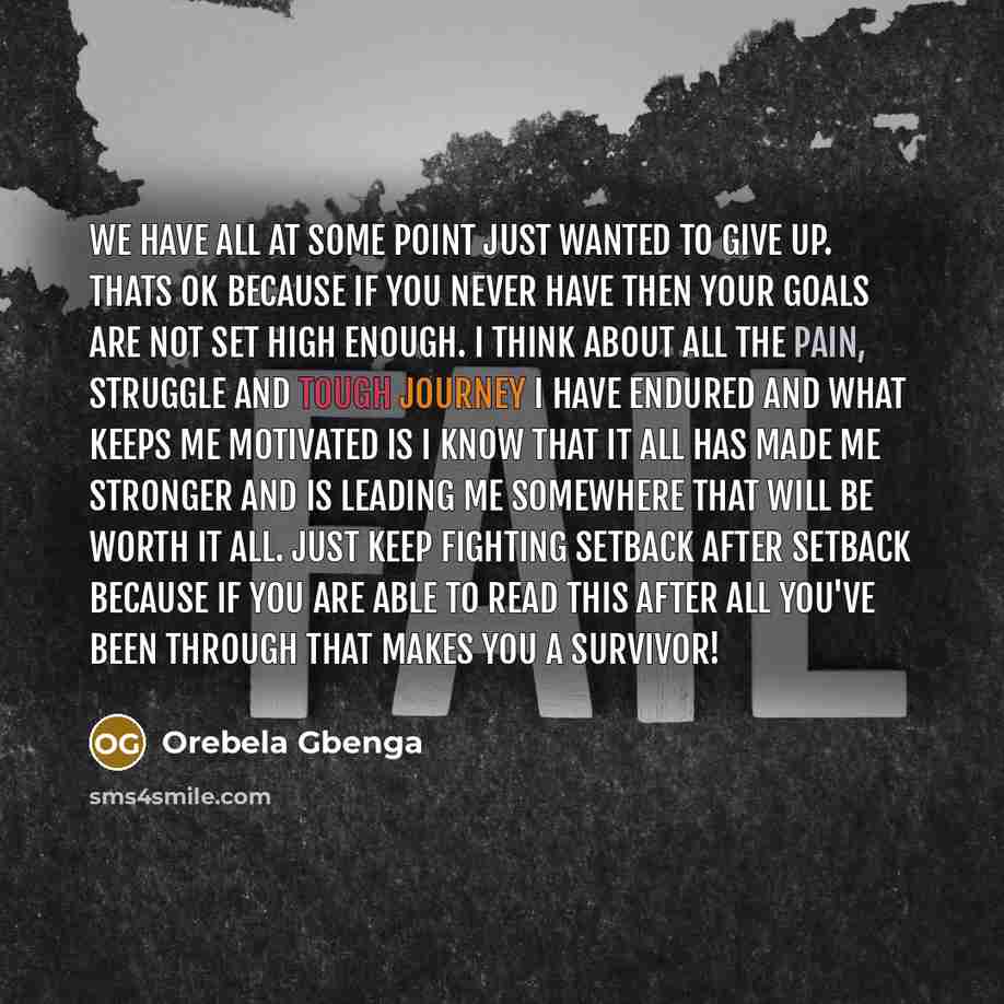 “We have all at some point just wanted to GIVE UP. Thats ok because if you never have then your goals are not set high enough. I think about all the PAIN, STRUGGLE and TOUGH JOURNEY I have endured and what keeps me motivated is I KNOW that it all has made me stronger and is leading me somewhere…” quote by Orebela Gbenga