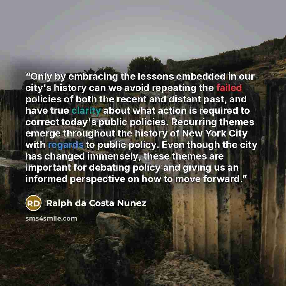 “Only by embracing the lessons embedded in our city's history can we avoid repeating the failed policies of both the recent and distant past, and have true clarity about what action is required to correct today's public policies. Recurring themes emerge throughout the history of New York City with…” quote by Ralph da Costa Nunez