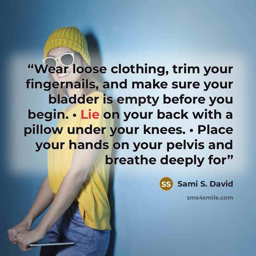 “Wear loose clothing, trim your fingernails, and make sure your bladder is empty before you begin. • Lie on your back with a pillow under your knees. • Place your hands on your pelvis and breathe deeply for” quote by Sami S. David
