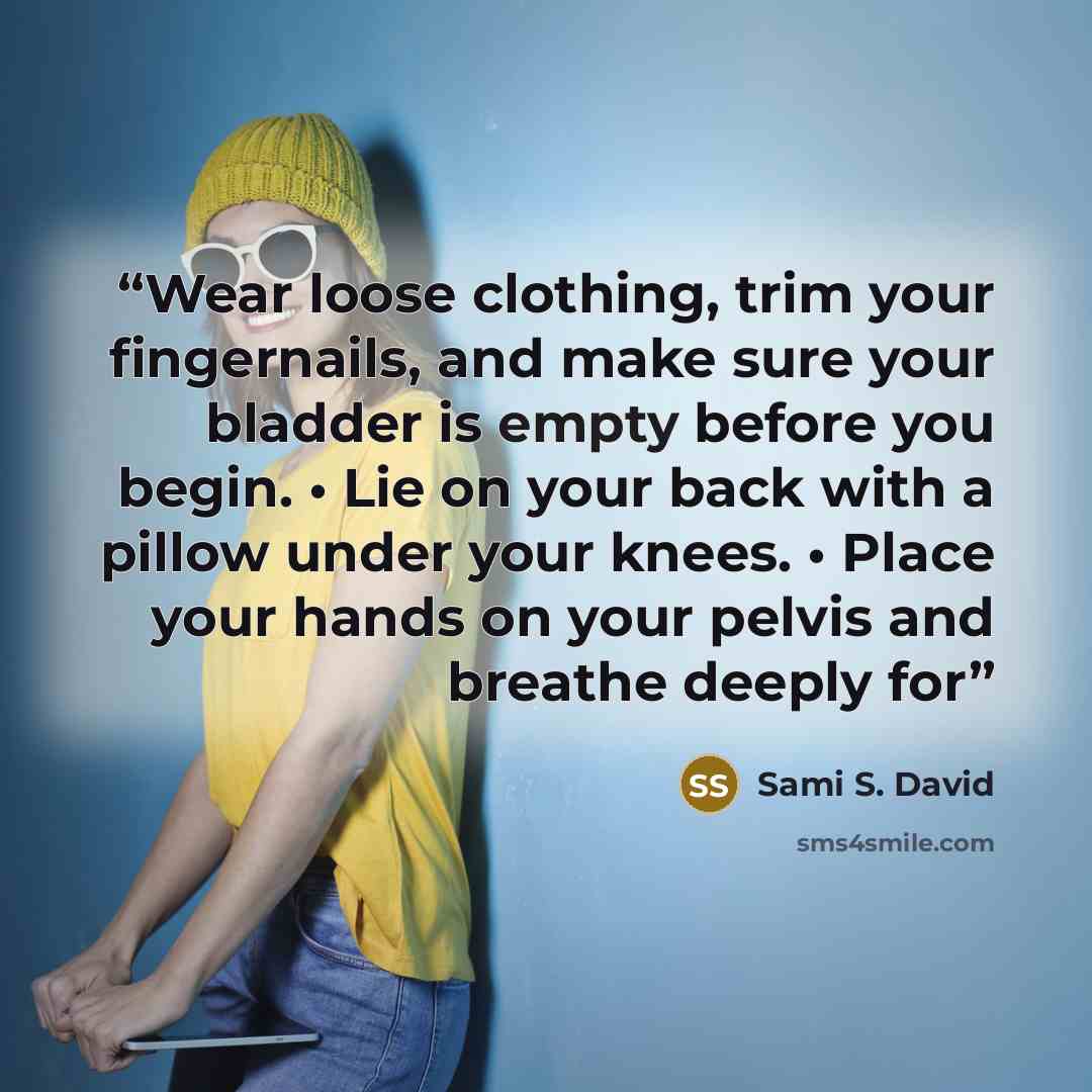 “Wear loose clothing, trim your fingernails, and make sure your bladder is empty before you begin. • Lie on your back with a pillow under your knees. • Place your hands on your pelvis and breathe deeply for” quote by Sami S. David