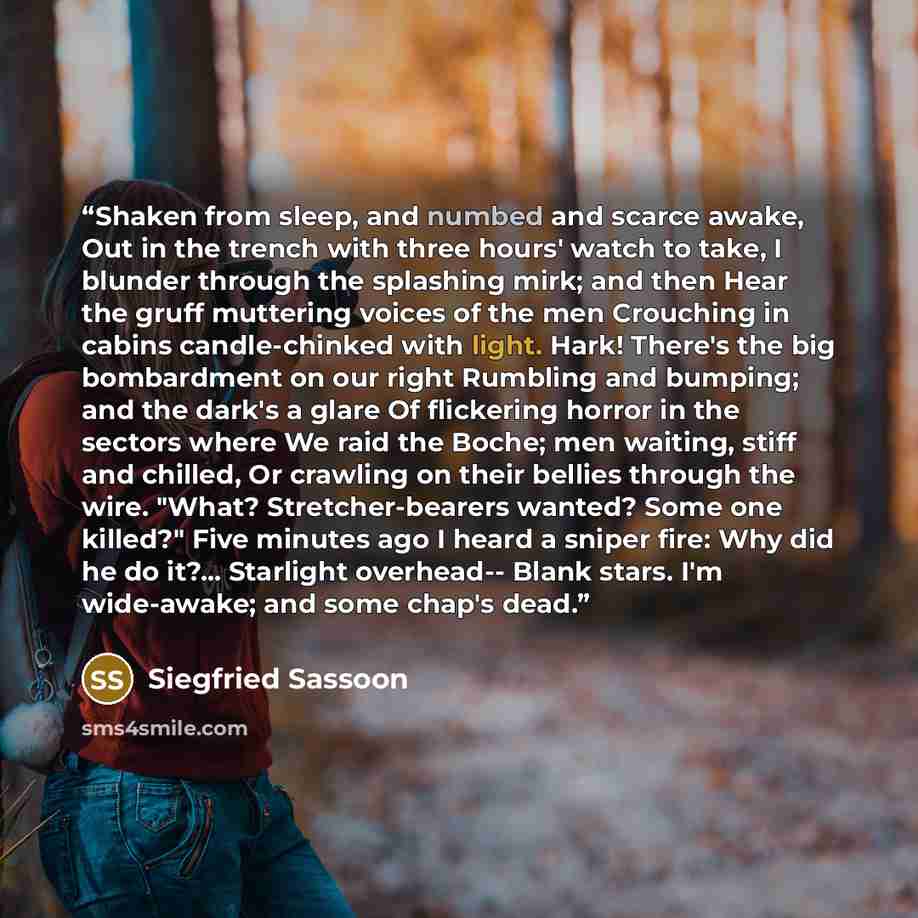 “Shaken from sleep, and numbed and scarce awake, Out in the trench with three hours' watch to take, I blunder through the splashing mirk; and then Hear the gruff muttering voices of the men Crouching in cabins candle-chinked with light. Hark! There's the big bombardment on our right Rumbling and…” quote by Siegfried Sassoon