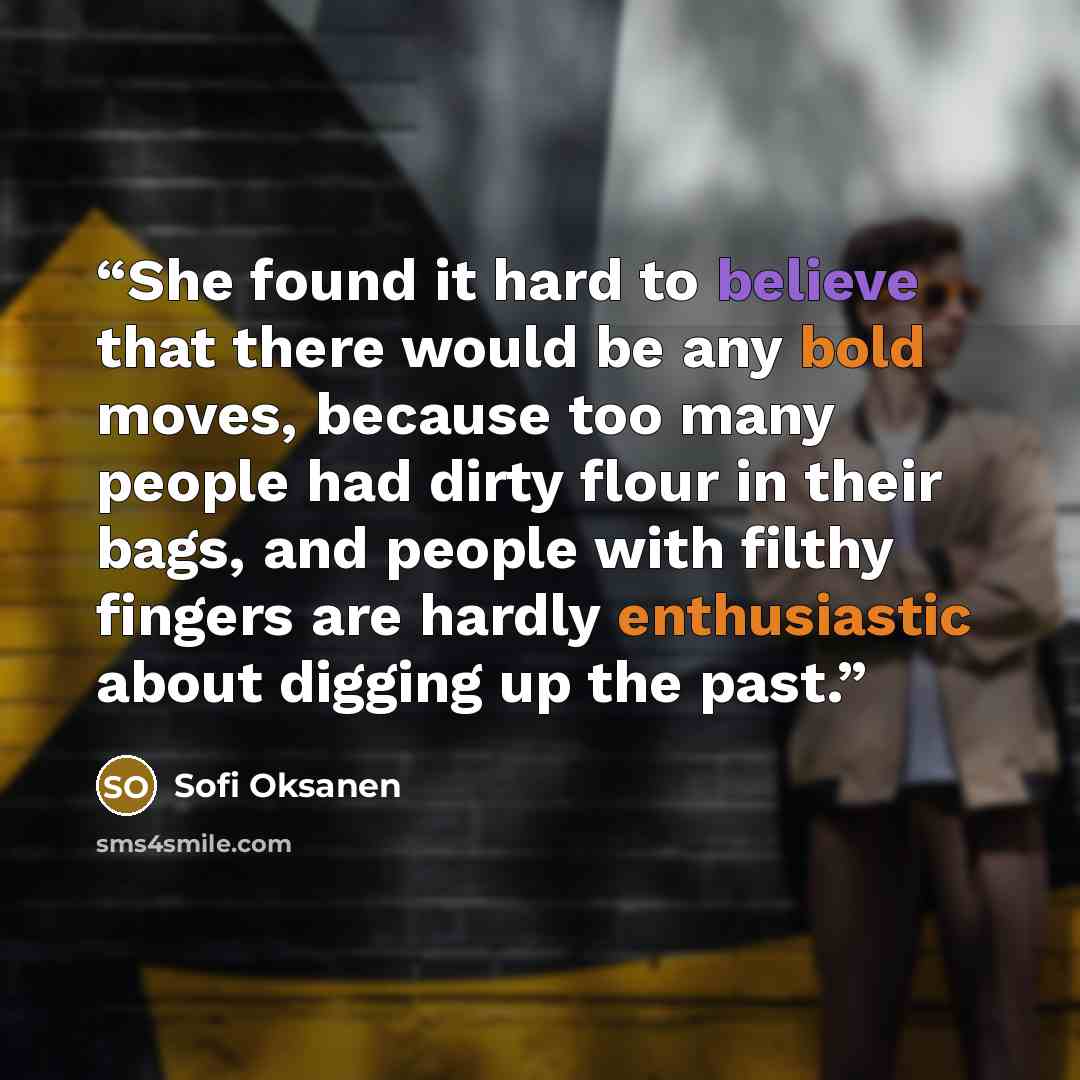 “She found it hard to believe that there would be any bold moves, because too many people had dirty flour in their bags, and people with filthy fingers are hardly enthusiastic about digging up the past.” quote by Sofi Oksanen