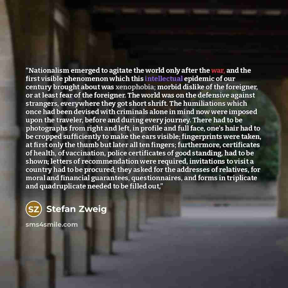 “Nationalism emerged to agitate the world only after the war, and the first visible phenomenon which this intellectual epidemic of our century brought about was xenophobia; morbid dislike of the foreigner, or at least fear of the foreigner. The world was on the defensive against strangers…” quote by Stefan Zweig