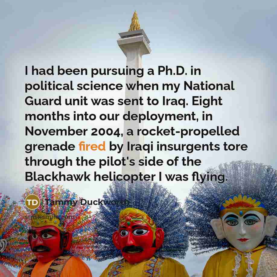 “I had been pursuing a Ph.D. in political science when my National Guard unit was sent to Iraq. Eight months into our deployment, in November 2004, a rocket-propelled grenade fired by Iraqi insurgents tore through the pilot's side of the Blackhawk helicopter I was flying.” quote by Tammy Duckworth