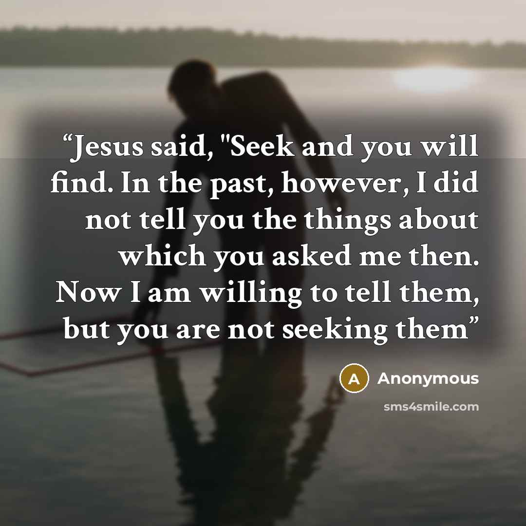 “Jesus said, "Seek and you will find. In the past, however, I did not tell you the things about which you asked me then. Now I am willing to tell them, but you are not seeking them” quote by Anonymous