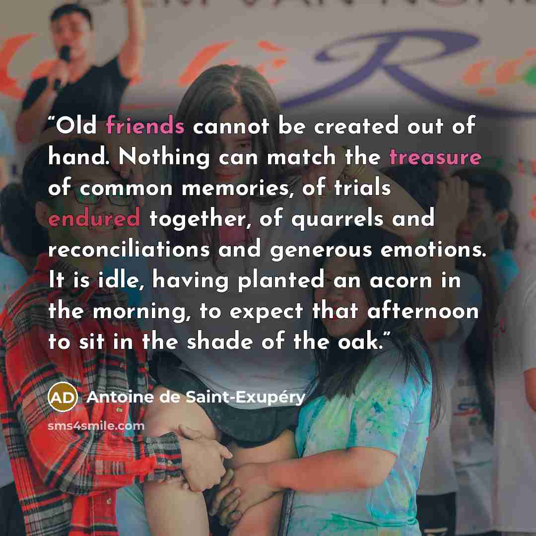 “Old friends cannot be created out of hand. Nothing can match the treasure of common memories, of trials endured together, of quarrels and reconciliations and generous emotions. It is idle, having planted an acorn in the morning, to expect that afternoon to sit in the shade of the oak.” quote by Antoine de Saint-Exupéry