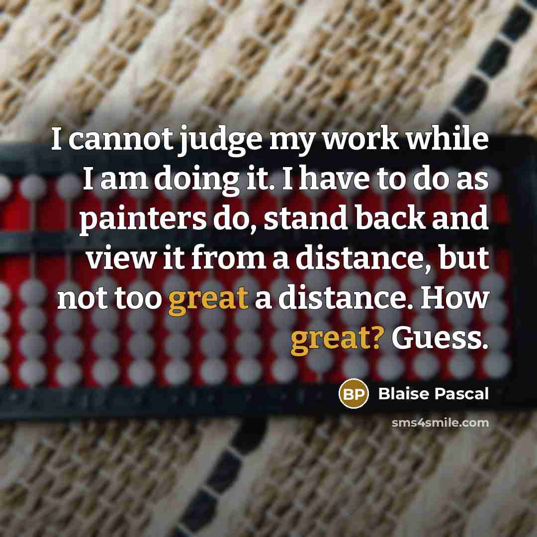 “I cannot judge my work while I am doing it. I have to do as painters do, stand back and view it from a distance, but not too great a distance. How great? Guess.” quote by Blaise Pascal