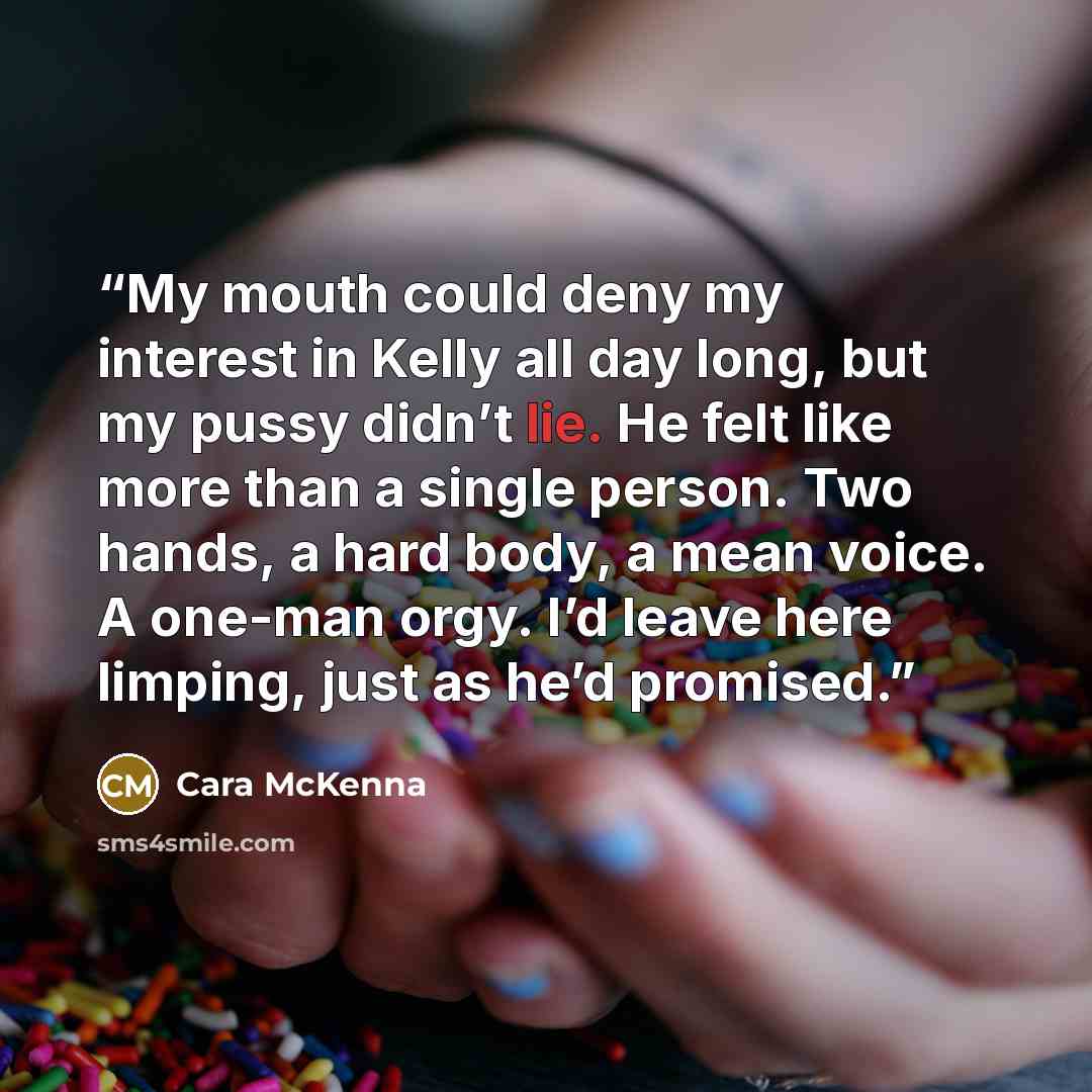 “My mouth could deny my interest in Kelly all day long, but my pussy didn’t lie. He felt like more than a single person. Two hands, a hard body, a mean voice. A one-man orgy. I’d leave here limping, just as he’d promised.” quote by Cara McKenna