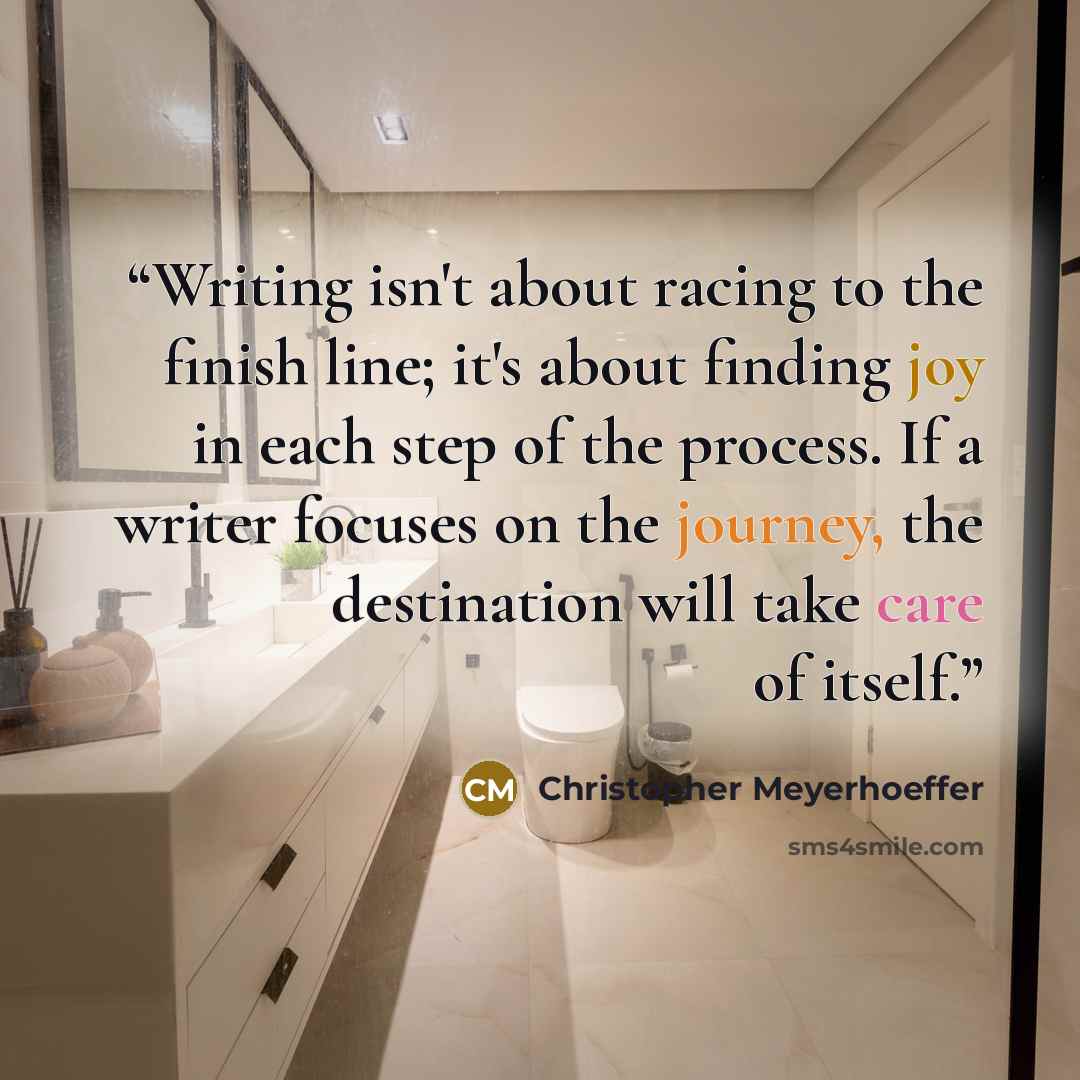 “Writing isn't about racing to the finish line; it's about finding joy in each step of the process. If a writer focuses on the journey, the destination will take care of itself.” quote by Christopher Meyerhoeffer