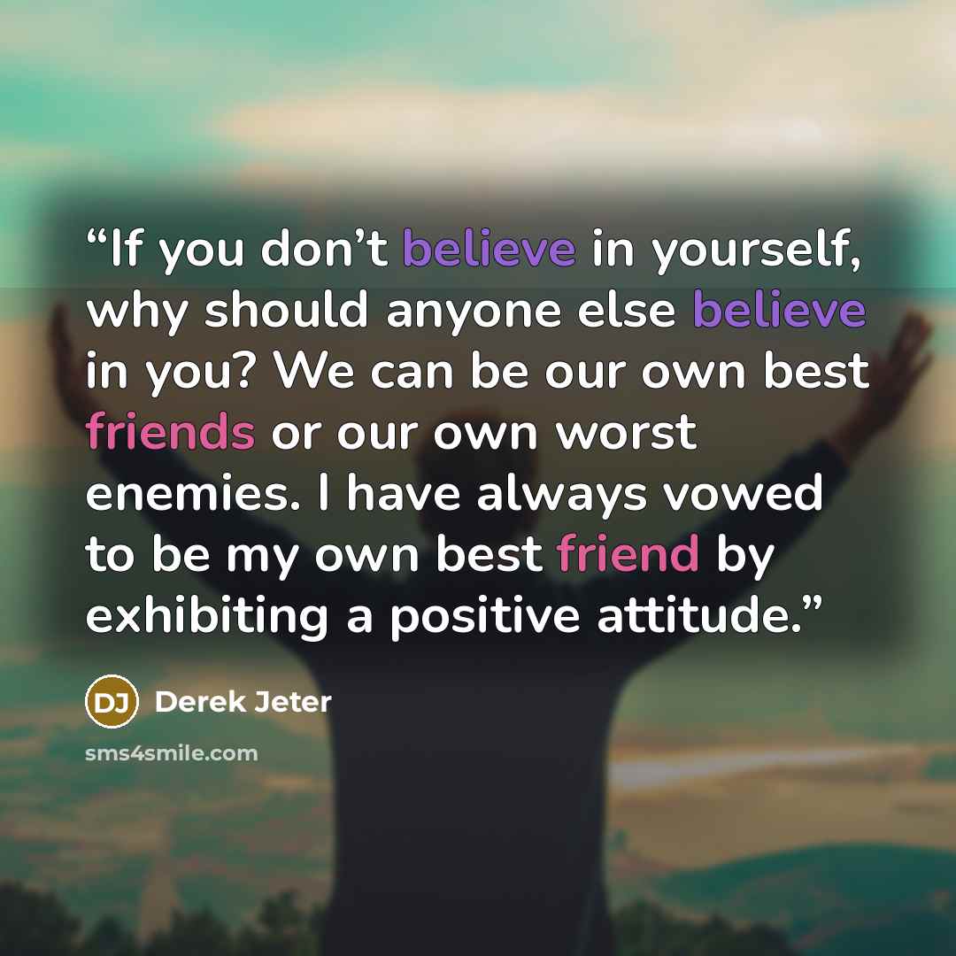 “If you don’t believe in yourself, why should anyone else believe in you? We can be our own best friends or our own worst enemies. I have always vowed to be my own best friend by exhibiting a positive attitude.” quote by Derek Jeter