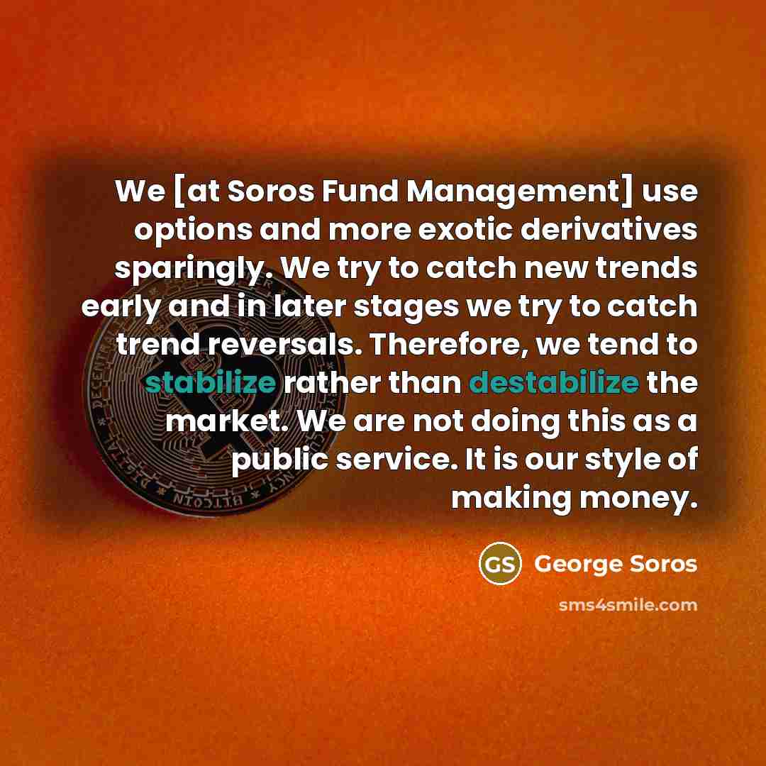 “We [at Soros Fund Management] use options and more exotic derivatives sparingly. We try to catch new trends early and in later stages we try to catch trend reversals. Therefore, we tend to stabilize rather than destabilize the market. We are not doing this as a public service. It is our style of…” quote by George Soros