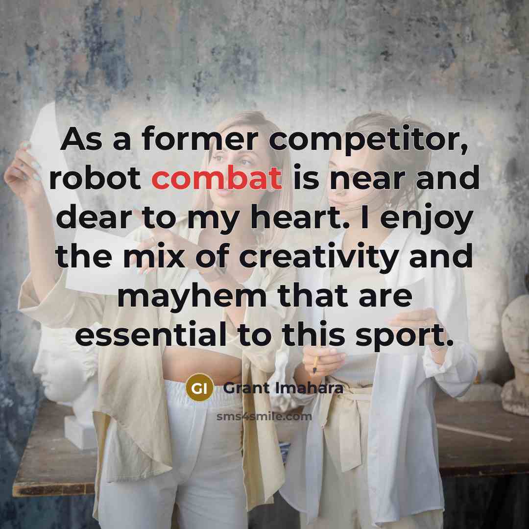 “As a former competitor, robot combat is near and dear to my heart. I enjoy the mix of creativity and mayhem that are essential to this sport.” quote by Grant Imahara